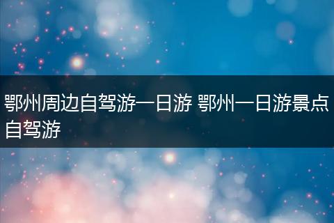 鄂州周边自驾游一日游 鄂州一日游景点自驾游