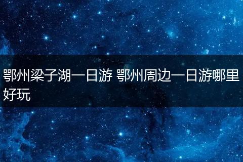 鄂州梁子湖一日游 鄂州周边一日游哪里好玩