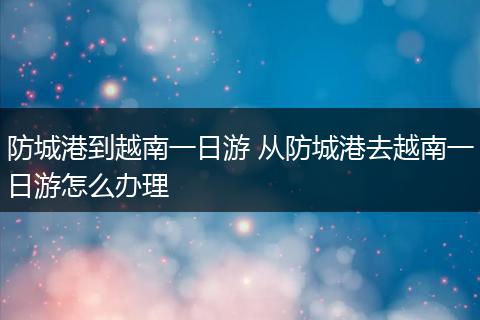 防城港到越南一日游 从防城港去越南一日游怎么办理