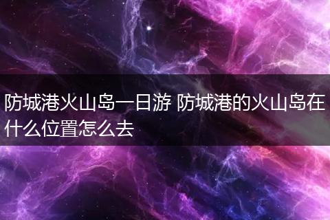 防城港火山岛一日游 防城港的火山岛在什么位置怎么去