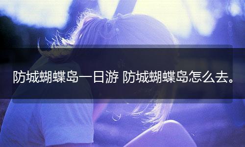 防城蝴蝶岛一日游 防城蝴蝶岛怎么去。