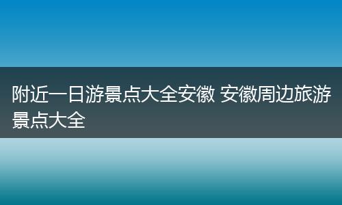 附近一日游景点大全安徽 安徽周边旅游景点大全
