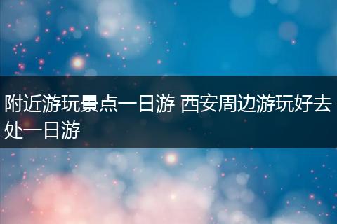 附近游玩景点一日游 西安周边游玩好去处一日游