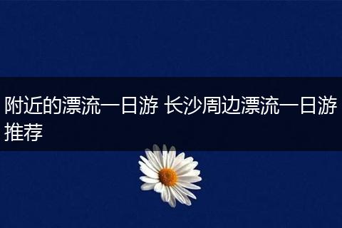 附近的漂流一日游 长沙周边漂流一日游推荐