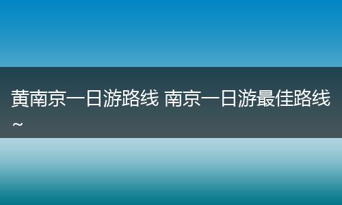 黄南京一日游路线 南京一日游最佳路线~