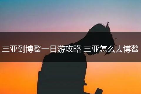 三亚到博鳌一日游攻略 三亚怎么去博鳌