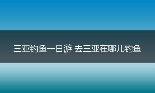 三亚钓鱼一日游 去三亚在哪儿钓鱼