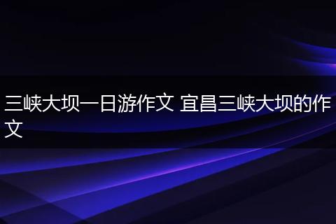 三峡大坝一日游作文 宜昌三峡大坝的作文