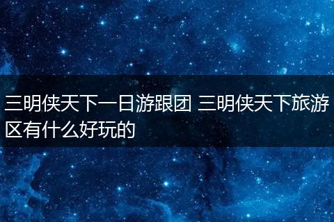 三明侠天下一日游跟团 三明侠天下旅游区有什么好玩的