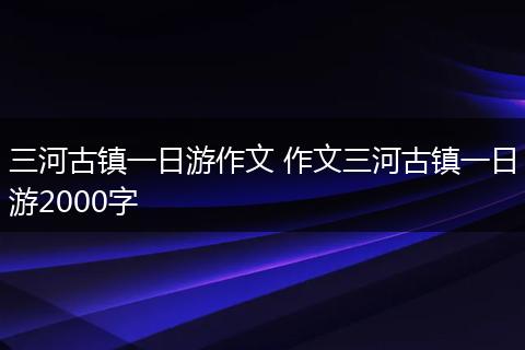 三河古镇一日游作文 作文三河古镇一日游2000字