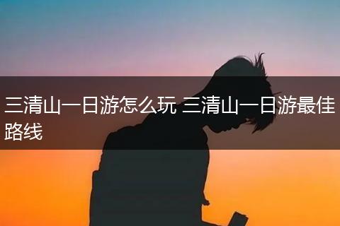 三清山一日游怎么玩 三清山一日游最佳路线