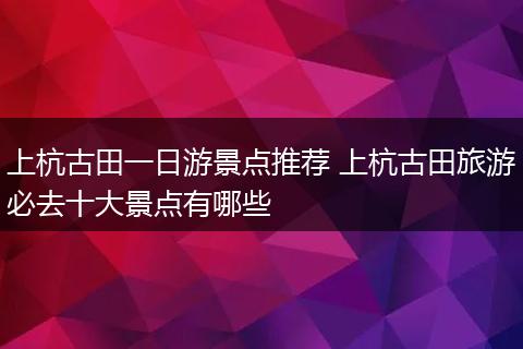 上杭古田一日游景点推荐 上杭古田旅游必去十大景点有哪些