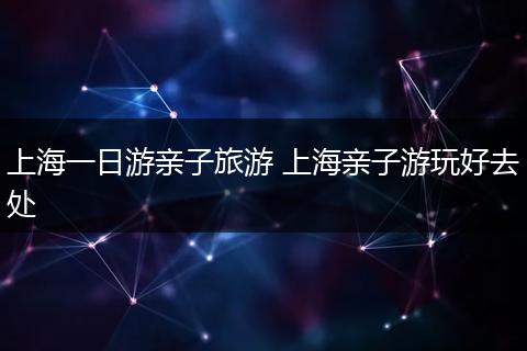 上海一日游亲子旅游 上海亲子游玩好去处