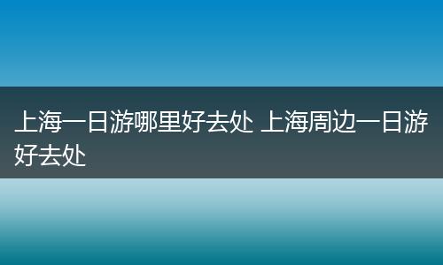 上海一日游哪里好去处 上海周边一日游好去处