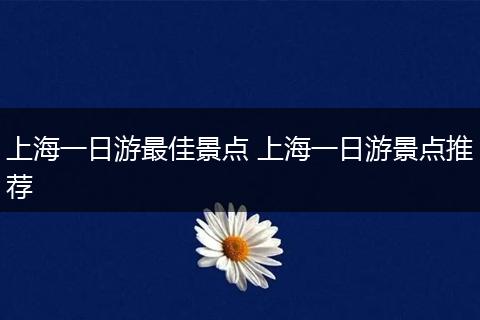 上海一日游最佳景点 上海一日游景点推荐