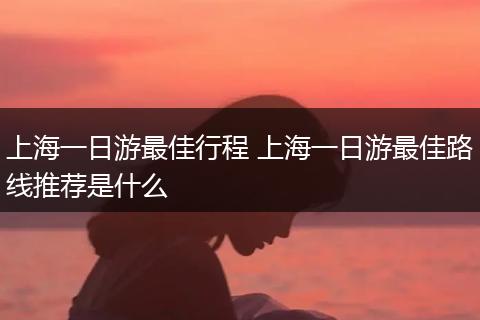 上海一日游最佳行程 上海一日游最佳路线推荐是什么
