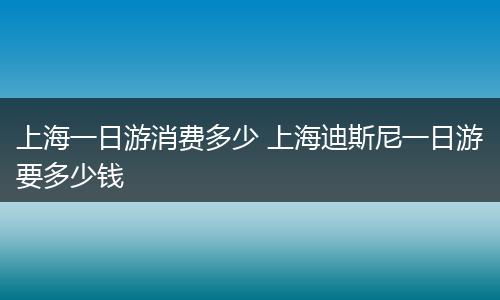 上海一日游消费多少 上海迪斯尼一日游要多少钱