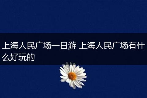 上海人民广场一日游 上海人民广场有什么好玩的