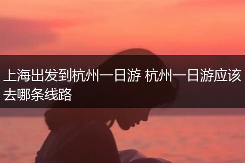 上海出发到杭州一日游 杭州一日游应该去哪条线路