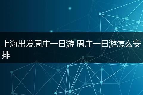 上海出发周庄一日游 周庄一日游怎么安排