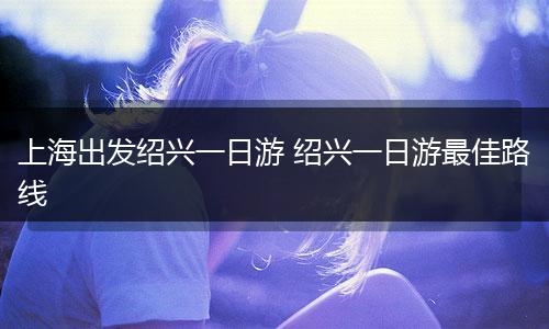 上海出发绍兴一日游 绍兴一日游最佳路线