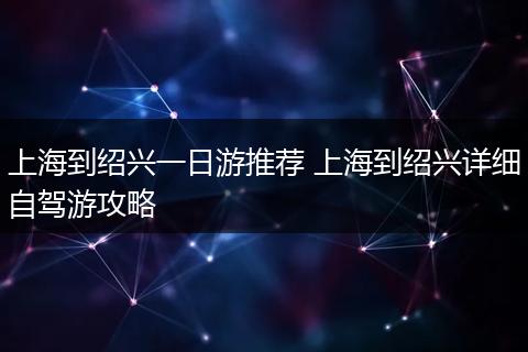 上海到绍兴一日游推荐 上海到绍兴详细自驾游攻略