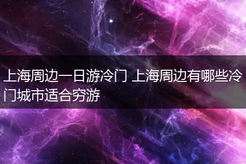 上海周边一日游冷门 上海周边有哪些冷门城市适合穷游