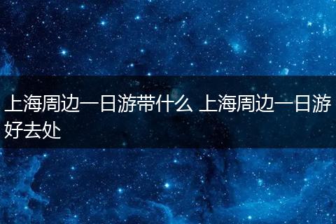 上海周边一日游带什么 上海周边一日游好去处