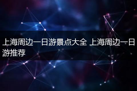 上海周边一日游景点大全 上海周边一日游推荐