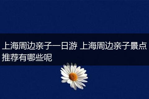 上海周边亲子一日游 上海周边亲子景点推荐有哪些呢