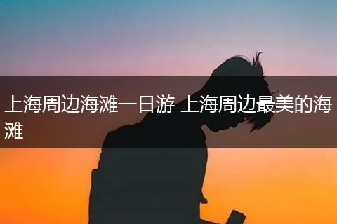 上海周边海滩一日游 上海周边最美的海滩