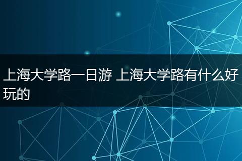 上海大学路一日游 上海大学路有什么好玩的