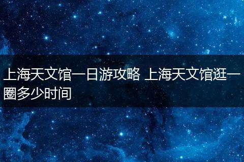 上海天文馆一日游攻略 上海天文馆逛一圈多少时间