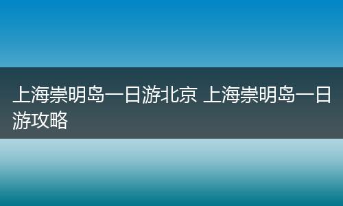 上海崇明岛一日游北京 上海崇明岛一日游攻略