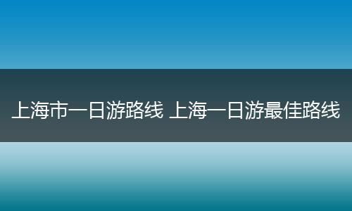 上海市一日游路线 上海一日游最佳路线