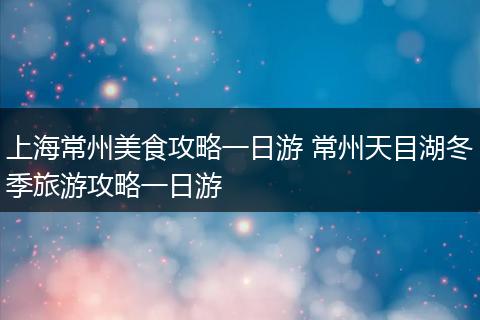 上海常州美食攻略一日游 常州天目湖冬季旅游攻略一日游