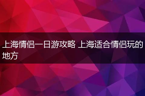 上海情侣一日游攻略 上海适合情侣玩的地方