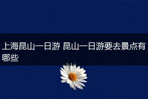 上海昆山一日游 昆山一日游要去景点有哪些