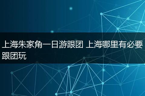 上海朱家角一日游跟团 上海哪里有必要跟团玩