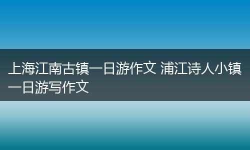 上海江南古镇一日游作文 浦江诗人小镇一日游写作文
