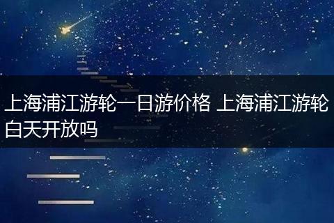 上海浦江游轮一日游价格 上海浦江游轮白天开放吗