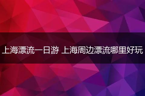 上海漂流一日游 上海周边漂流哪里好玩