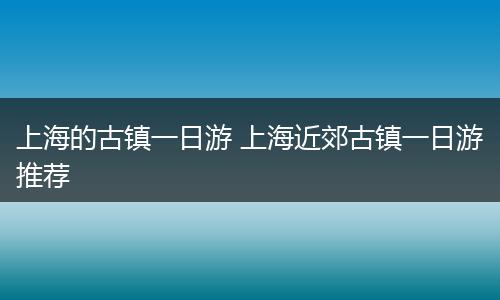 上海的古镇一日游 上海近郊古镇一日游推荐