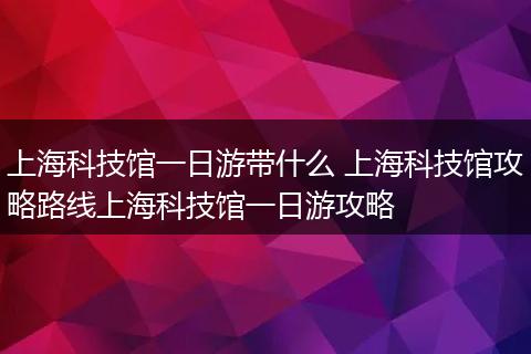上海科技馆一日游带什么 上海科技馆攻略路线上海科技馆一日游攻略