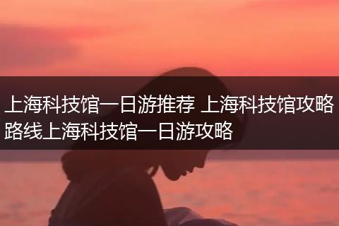 上海科技馆一日游推荐 上海科技馆攻略路线上海科技馆一日游攻略