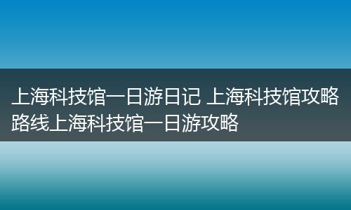 上海科技馆一日游日记 上海科技馆攻略路线上海科技馆一日游攻略