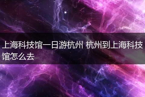 上海科技馆一日游杭州 杭州到上海科技馆怎么去