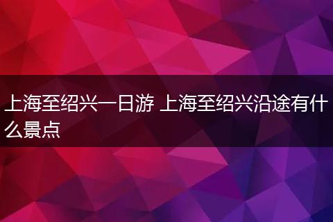 上海至绍兴一日游 上海至绍兴沿途有什么景点