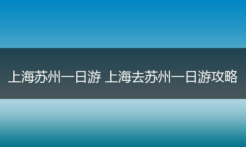 上海苏州一日游 上海去苏州一日游攻略