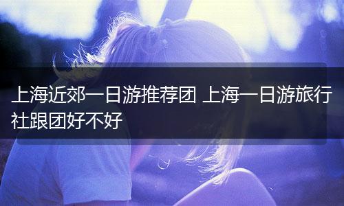 上海近郊一日游推荐团 上海一日游旅行社跟团好不好